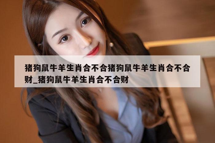 猪狗鼠牛羊生肖合不合猪狗鼠牛羊生肖合不合财_猪狗鼠牛羊生肖合不合财